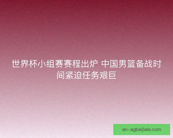 世界杯小组赛赛程出炉 中国男篮备战时间紧迫任务艰巨