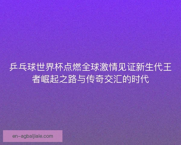 乒乓球世界杯点燃全球激情见证新生代王者崛起之路与传奇交汇的时代
